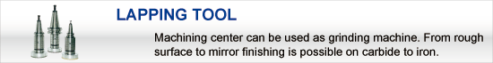 LAPPING TOOL:Machining center can be used as grinding machine. From rough surface to mirror finishing is possible on carbide to iron.